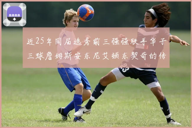 近25年同届选秀前三强强联手华子三球詹姆斯安东尼艾顿东契奇的传奇故事