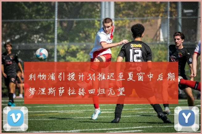 利物浦引援计划推迟至夏窗中后期努涅斯萨拉赫回归无望