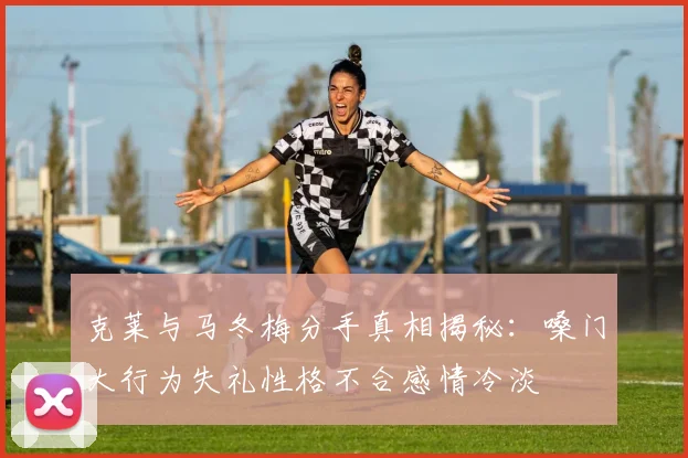 克莱与马冬梅分手真相揭秘：嗓门大行为失礼性格不合感情冷淡