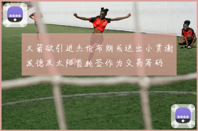 火箭欲引进杰伦布朗或送出小贾谢泼德及太阳首轮签作为交易筹码