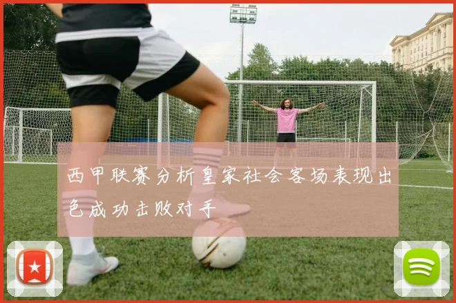 西甲联赛分析皇家社会客场表现出色成功击败对手
