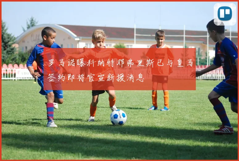 罗马诺曝科纳特邓弗里斯已与皇马签约即将官宣新援消息