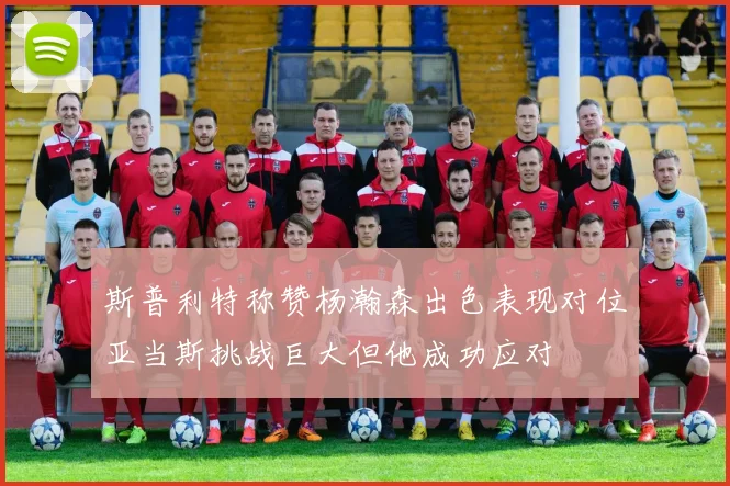 斯普利特称赞杨瀚森出色表现对位亚当斯挑战巨大但他成功应对