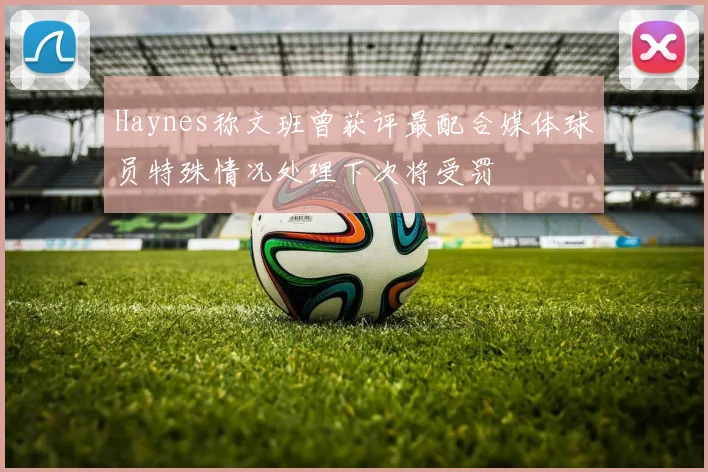 Haynes称文班曾获评最配合媒体球员特殊情况处理下次将受罚