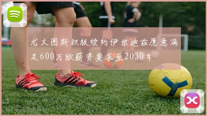 尤文图斯积极续约伊尔迪兹愿意满足600万欧薪资要求至2030年