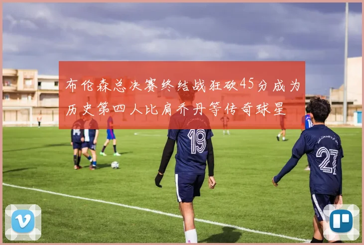 布伦森总决赛终结战狂砍45分成为历史第四人比肩乔丹等传奇球星
