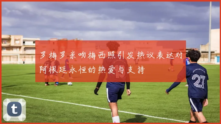 罗梅罗亲吻梅西照引发热议表达对阿根廷永恒的热爱与支持
