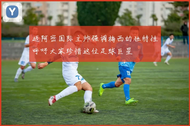 迈阿密国际主帅强调梅西的独特性呼吁大家珍惜这位足球巨星