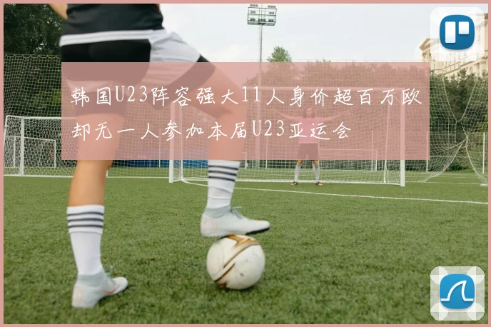 韩国U23阵容强大11人身价超百万欧却无一人参加本届U23亚运会