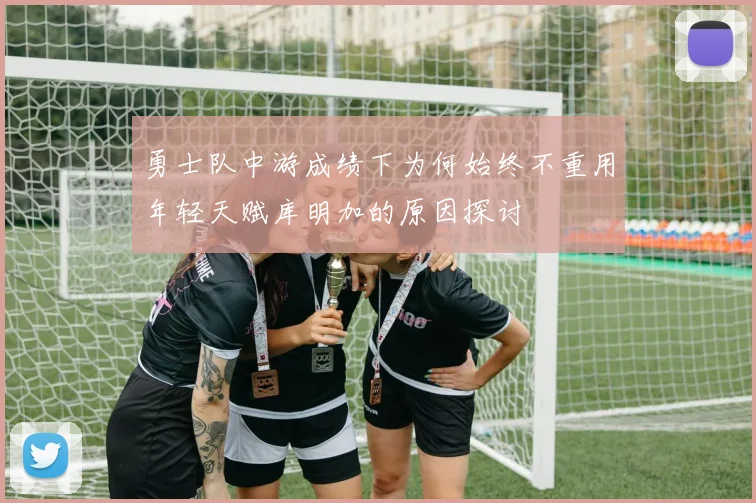 勇士队中游成绩下为何始终不重用年轻天赋库明加的原因探讨