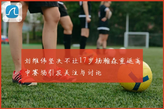 刘维伟坚决不让17岁杨瀚森重返高中赛场引发关注与讨论