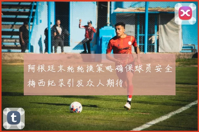 阿根廷末轮轮换策略确保球员安全梅西纪录引发众人期待