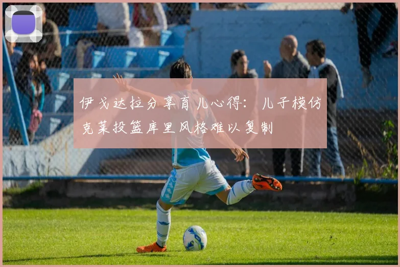 伊戈达拉分享育儿心得：儿子模仿克莱投篮库里风格难以复制