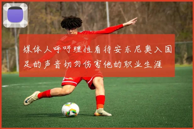 媒体人呼吁理性看待安东尼奥入国足的声音切勿伤害他的职业生涯
