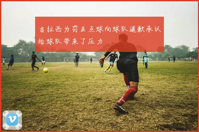 吉拉西为罚丢点球向球队道歉承认给球队带来了压力