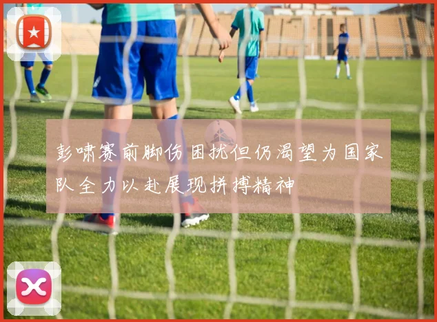 彭啸赛前脚伤困扰但仍渴望为国家队全力以赴展现拼搏精神