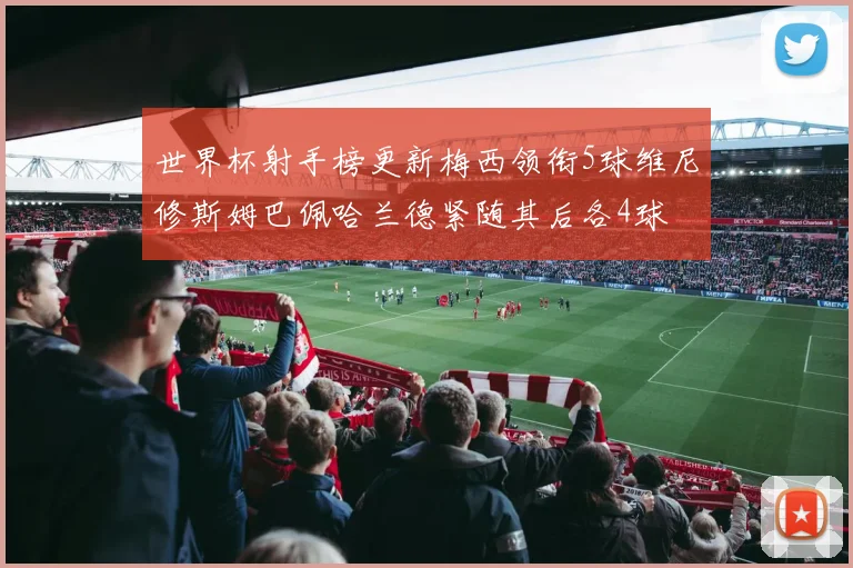 世界杯射手榜更新梅西领衔5球维尼修斯姆巴佩哈兰德紧随其后各4球
