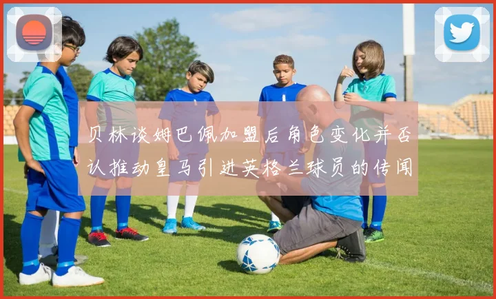 贝林谈姆巴佩加盟后角色变化并否认推动皇马引进英格兰球员的传闻