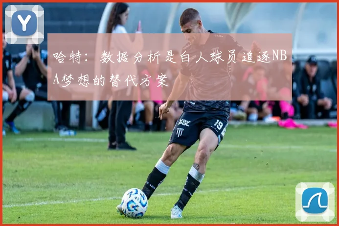 哈特：数据分析是白人球员追逐NBA梦想的替代方案