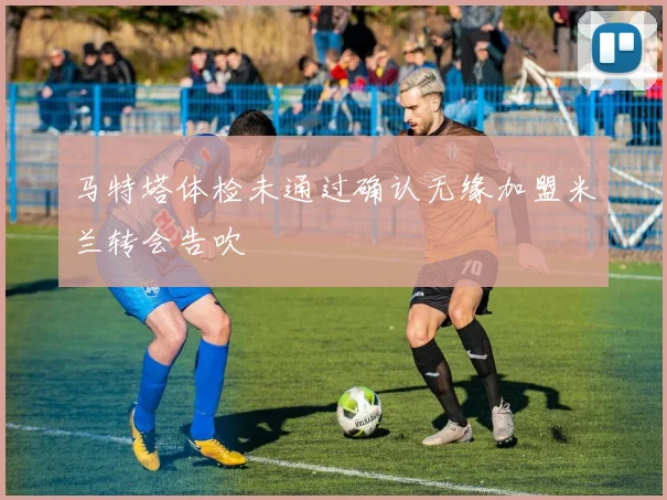 马特塔体检未通过确认无缘加盟米兰转会告吹