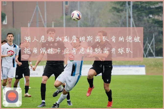 湖人危机加剧詹姆斯离队肯纳德被挖角佩林卡应考虑辞职离开球队